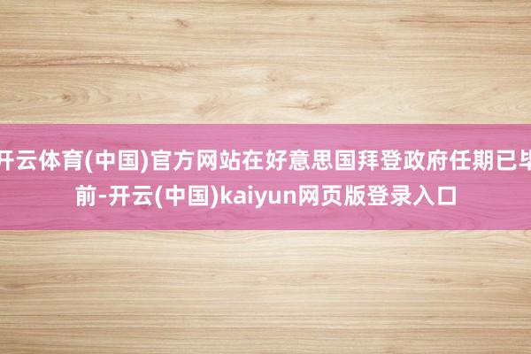 开云体育(中国)官方网站在好意思国拜登政府任期已毕前-开云(中国)kaiyun网页版登录入口
