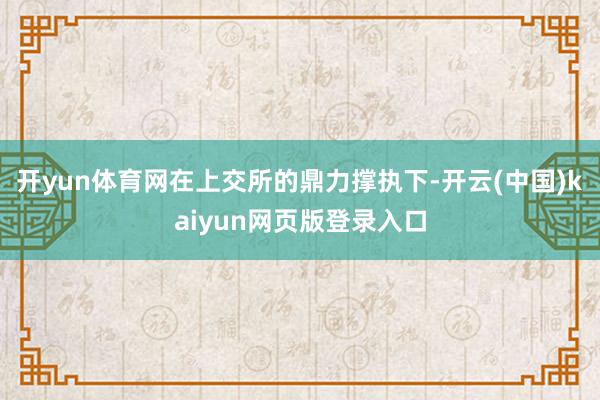 开yun体育网在上交所的鼎力撑执下-开云(中国)kaiyun网页版登录入口