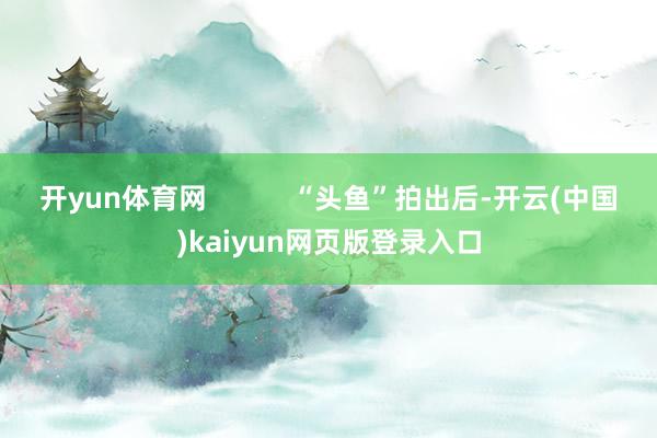 开yun体育网 “头鱼”拍出后-开云(中国)kaiyun网页版登录入口