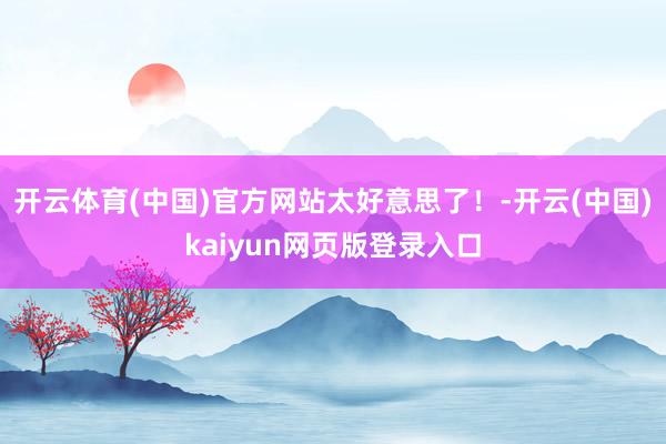 开云体育(中国)官方网站太好意思了！-开云(中国)kaiyun网页版登录入口