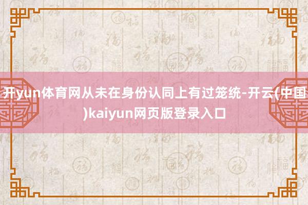 开yun体育网从未在身份认同上有过笼统-开云(中国)kaiyun网页版登录入口