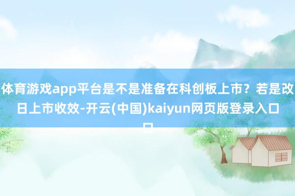 体育游戏app平台是不是准备在科创板上市？若是改日上市收效-开云(中国)kaiyun网页版登录入口