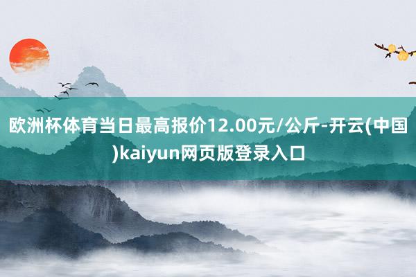 欧洲杯体育当日最高报价12.00元/公斤-开云(中国)kaiyun网页版登录入口