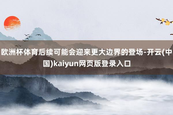欧洲杯体育后续可能会迎来更大边界的登场-开云(中国)kaiyun网页版登录入口