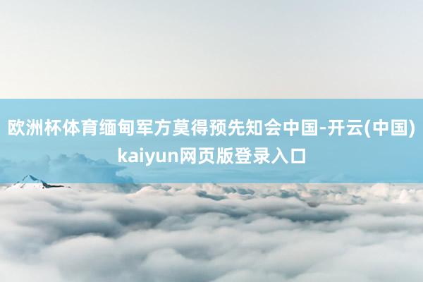 欧洲杯体育缅甸军方莫得预先知会中国-开云(中国)kaiyun网页版登录入口