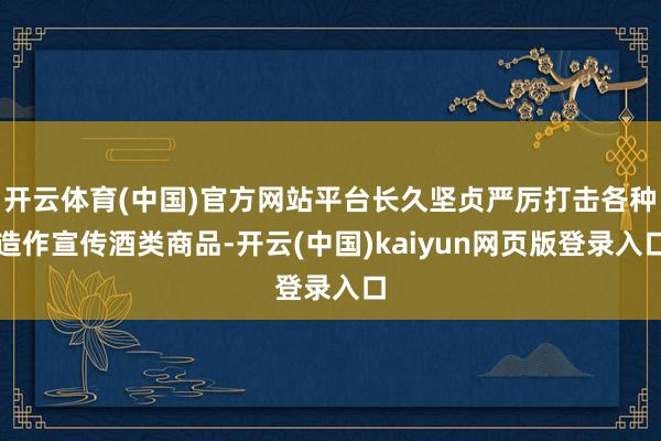 开云体育(中国)官方网站平台长久坚贞严厉打击各种造作宣传酒类商品-开云(中国)kaiyun网页版登录入口