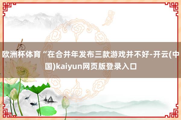欧洲杯体育“在合并年发布三款游戏并不好-开云(中国)kaiyun网页版登录入口