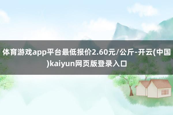 体育游戏app平台最低报价2.60元/公斤-开云(中国)kaiyun网页版登录入口