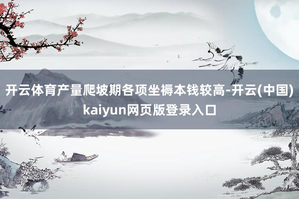 开云体育产量爬坡期各项坐褥本钱较高-开云(中国)kaiyun网页版登录入口