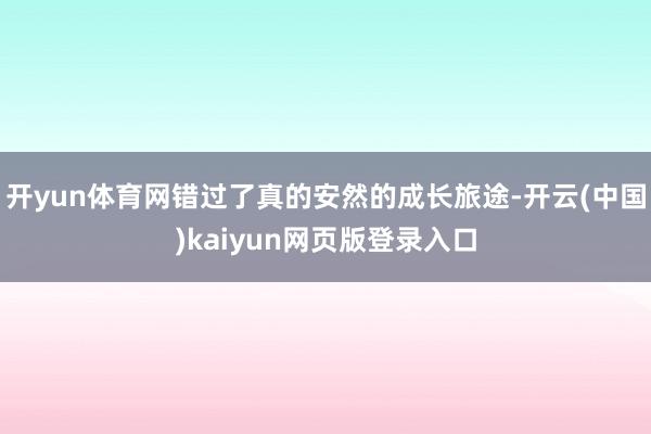 开yun体育网错过了真的安然的成长旅途-开云(中国)kaiyun网页版登录入口