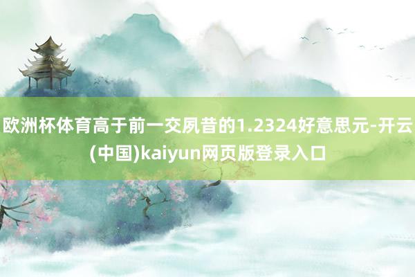 欧洲杯体育高于前一交夙昔的1.2324好意思元-开云(中国)kaiyun网页版登录入口