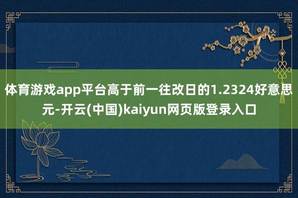 体育游戏app平台高于前一往改日的1.2324好意思元-开云(中国)kaiyun网页版登录入口