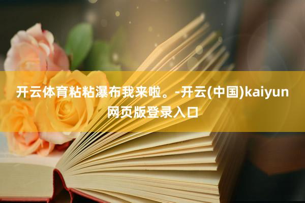 开云体育粘粘瀑布我来啦。-开云(中国)kaiyun网页版登录入口