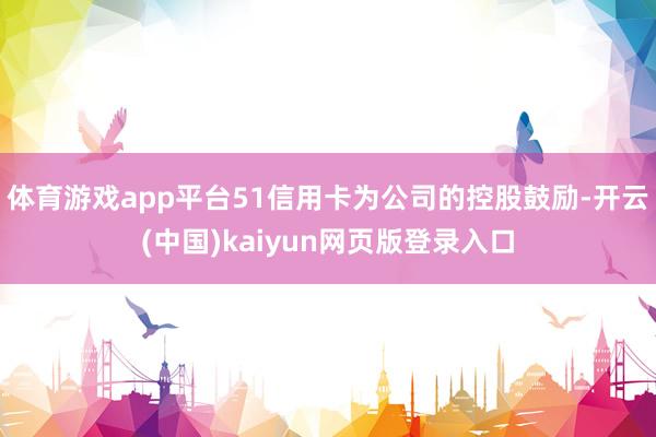 体育游戏app平台51信用卡为公司的控股鼓励-开云(中国)kaiyun网页版登录入口