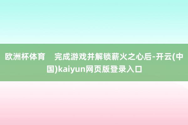 欧洲杯体育 完成游戏并解锁薪火之心后-开云(中国)kaiyun网页版登录入口