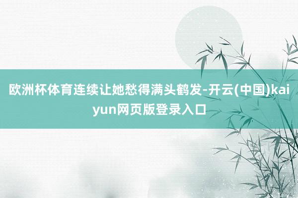 欧洲杯体育连续让她愁得满头鹤发-开云(中国)kaiyun网页版登录入口