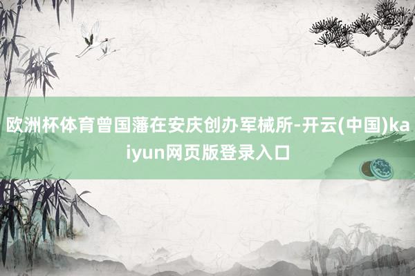 欧洲杯体育曾国藩在安庆创办军械所-开云(中国)kaiyun网页版登录入口
