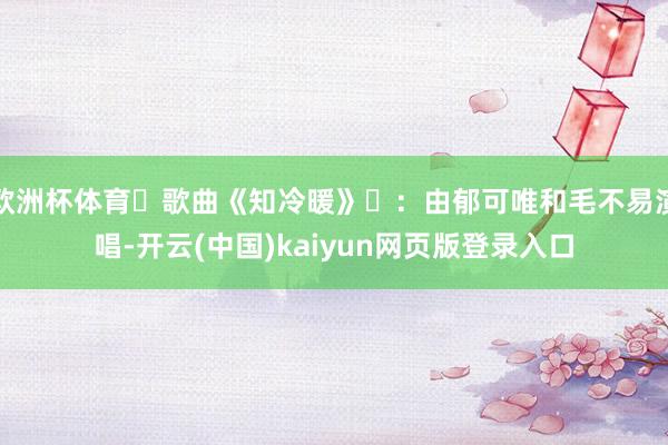 欧洲杯体育歌曲《知冷暖》:由郁可唯和毛不易演唱-开云(中国)kaiyun网页版登录入口