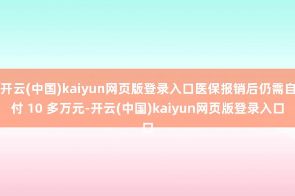 开云(中国)kaiyun网页版登录入口医保报销后仍需自付 10 多万元-开云(中国)kaiyun网页版登录入口