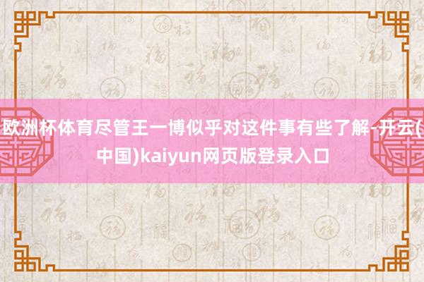 欧洲杯体育尽管王一博似乎对这件事有些了解-开云(中国)kaiyun网页版登录入口