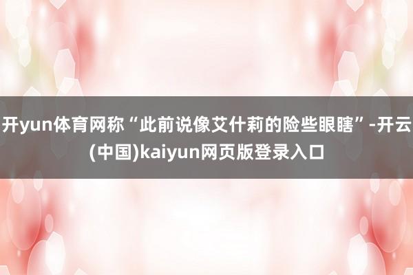 开yun体育网称“此前说像艾什莉的险些眼瞎”-开云(中国)kaiyun网页版登录入口