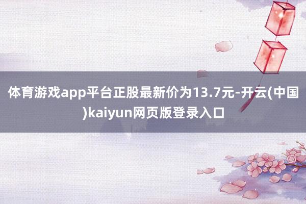 体育游戏app平台正股最新价为13.7元-开云(中国)kaiyun网页版登录入口