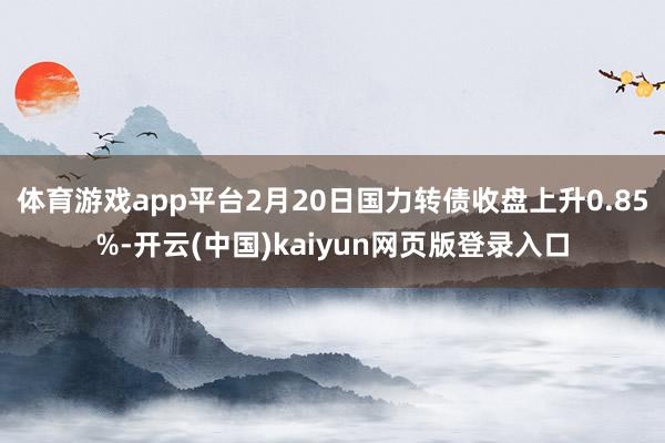 体育游戏app平台2月20日国力转债收盘上升0.85%-开云(中国)kaiyun网页版登录入口