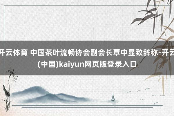 开云体育 中国茶叶流畅协会副会长覃中显致辞称-开云(中国)kaiyun网页版登录入口