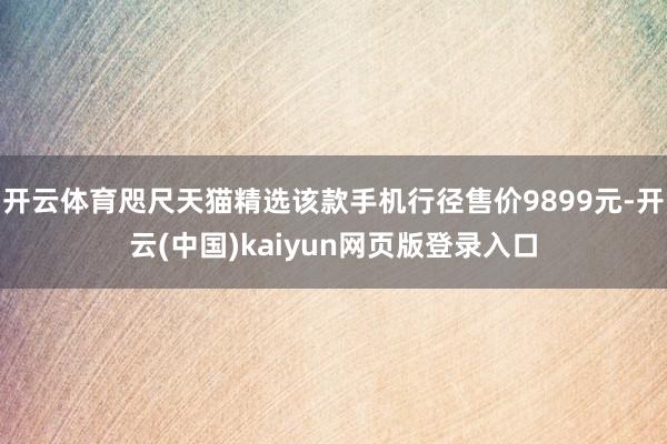 开云体育咫尺天猫精选该款手机行径售价9899元-开云(中国)kaiyun网页版登录入口