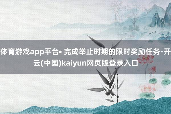 体育游戏app平台• 完成举止时期的限时奖励任务-开云(中国)kaiyun网页版登录入口