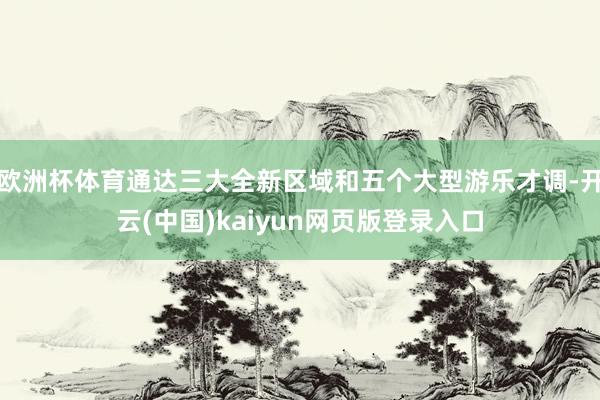 欧洲杯体育通达三大全新区域和五个大型游乐才调-开云(中国)kaiyun网页版登录入口