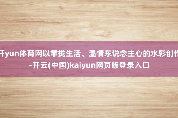 开yun体育网以靠拢生活、温情东说念主心的水彩创作-开云(中国)kaiyun网页版登录入口
