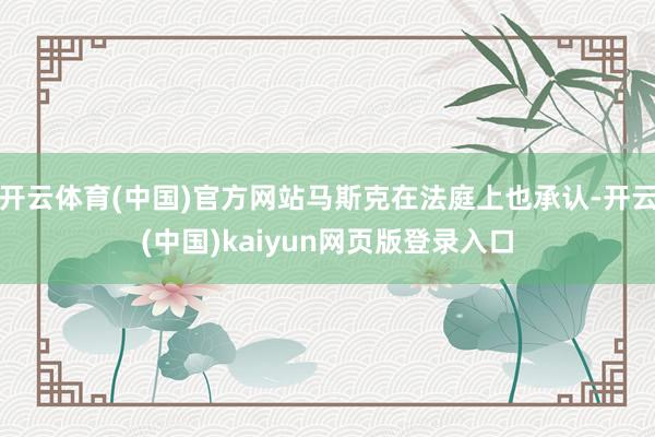 开云体育(中国)官方网站马斯克在法庭上也承认-开云(中国)kaiyun网页版登录入口