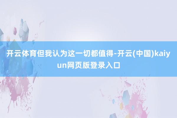 开云体育但我认为这一切都值得-开云(中国)kaiyun网页版登录入口