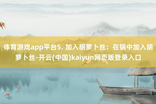 体育游戏app平台5. 加入胡萝卜丝：在锅中加入胡萝卜丝-开云(中国)kaiyun网页版登录入口