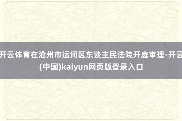 开云体育在沧州市运河区东谈主民法院开庭审理-开云(中国)kaiyun网页版登录入口