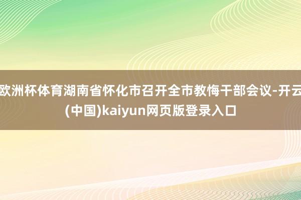 欧洲杯体育湖南省怀化市召开全市教悔干部会议-开云(中国)kaiyun网页版登录入口
