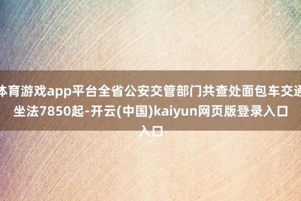 体育游戏app平台全省公安交管部门共查处面包车交通坐法7850起-开云(中国)kaiyun网页版登录入口