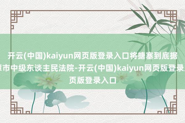开云(中国)kaiyun网页版登录入口将搪塞到底据湘潭市中级东谈主民法院-开云(中国)kaiyun网页版登录入口