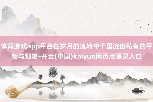 体育游戏app平台在岁月的流转中千里淀出私有的平缓与灿艳-开云(中国)kaiyun网页版登录入口